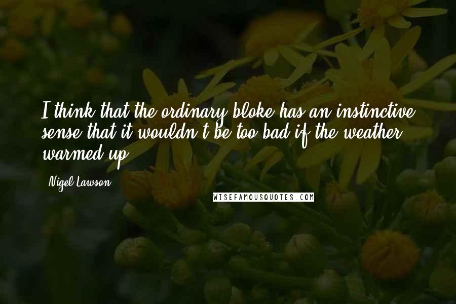 Nigel Lawson Quotes: I think that the ordinary bloke has an instinctive sense that it wouldn't be too bad if the weather warmed up.