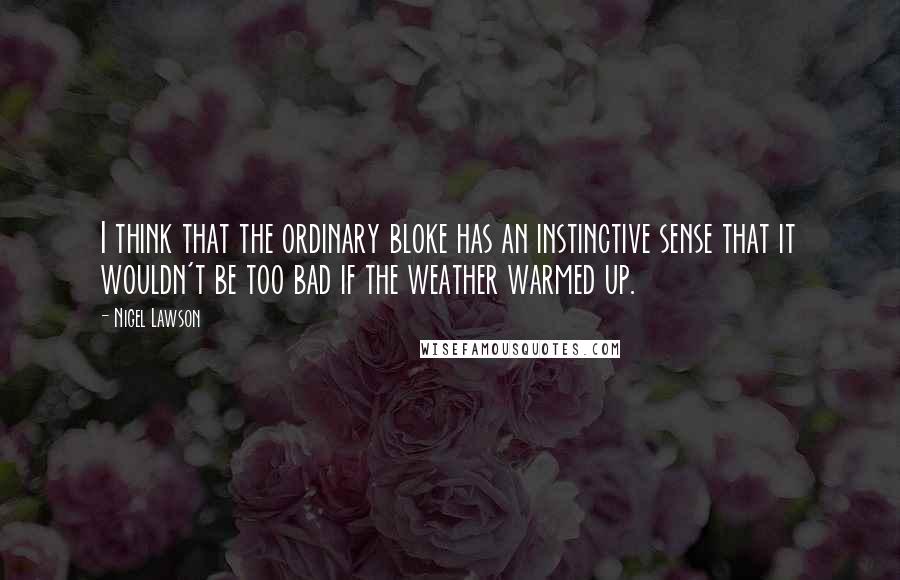 Nigel Lawson Quotes: I think that the ordinary bloke has an instinctive sense that it wouldn't be too bad if the weather warmed up.