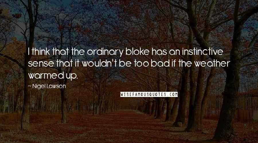 Nigel Lawson Quotes: I think that the ordinary bloke has an instinctive sense that it wouldn't be too bad if the weather warmed up.