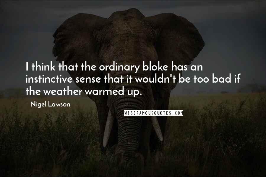 Nigel Lawson Quotes: I think that the ordinary bloke has an instinctive sense that it wouldn't be too bad if the weather warmed up.