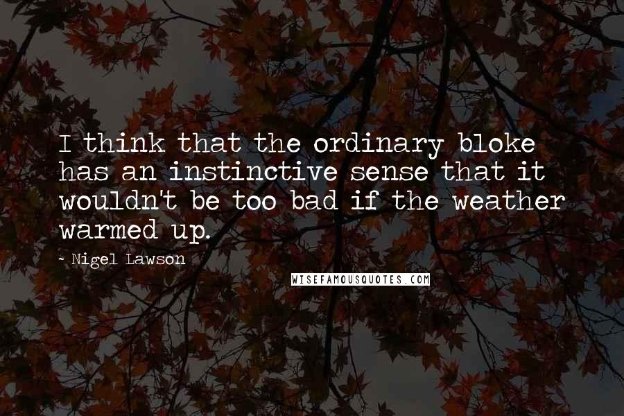 Nigel Lawson Quotes: I think that the ordinary bloke has an instinctive sense that it wouldn't be too bad if the weather warmed up.