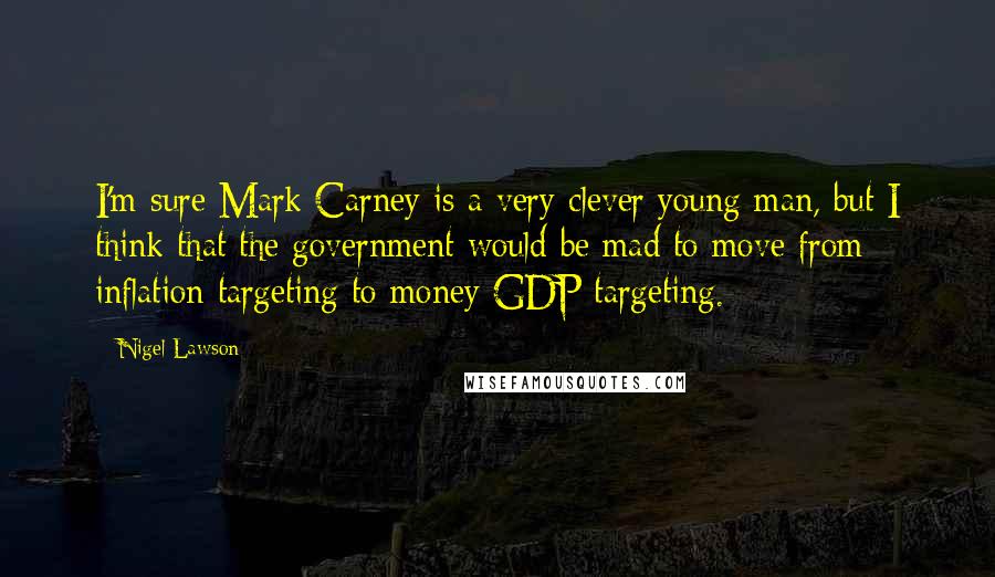 Nigel Lawson Quotes: I'm sure Mark Carney is a very clever young man, but I think that the government would be mad to move from inflation targeting to money GDP targeting.