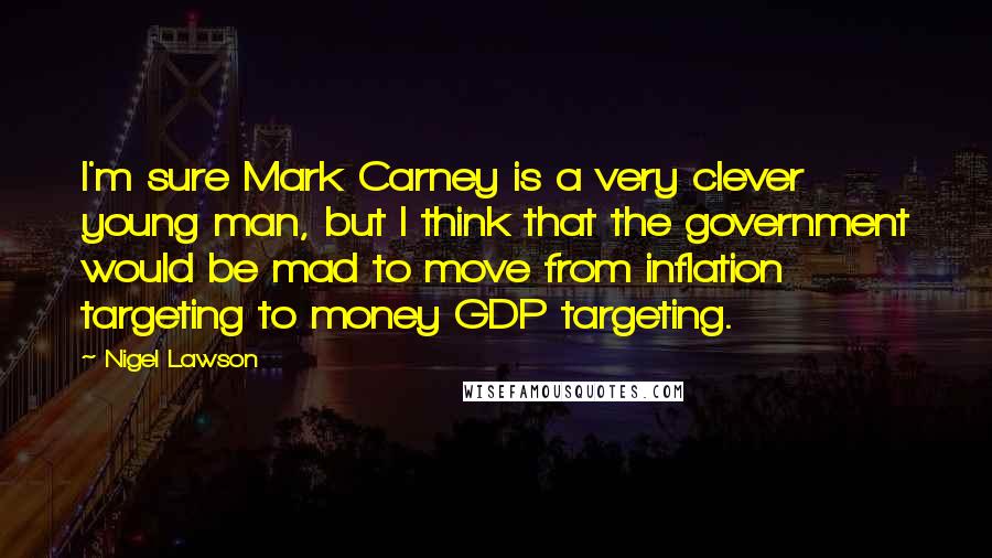 Nigel Lawson Quotes: I'm sure Mark Carney is a very clever young man, but I think that the government would be mad to move from inflation targeting to money GDP targeting.