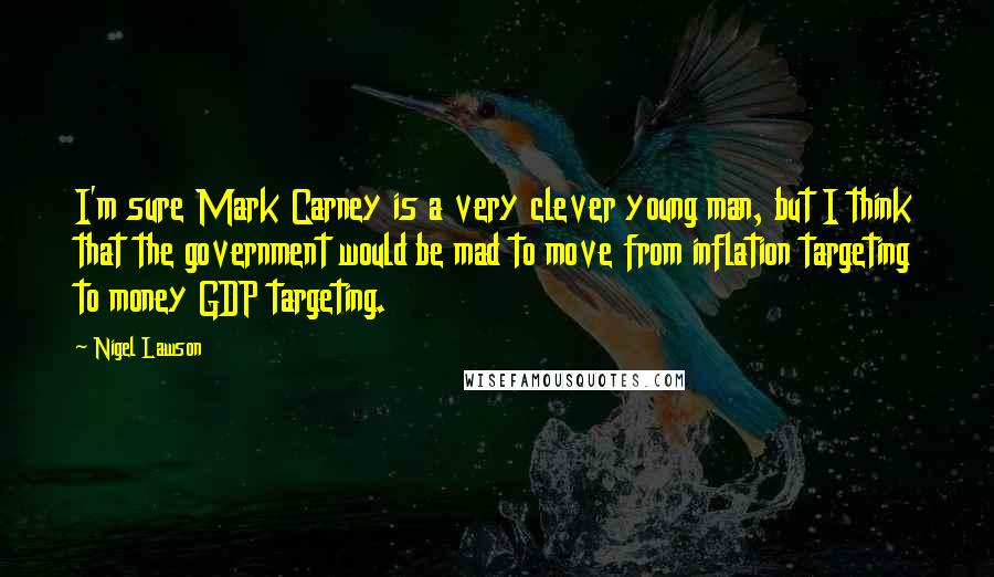 Nigel Lawson Quotes: I'm sure Mark Carney is a very clever young man, but I think that the government would be mad to move from inflation targeting to money GDP targeting.