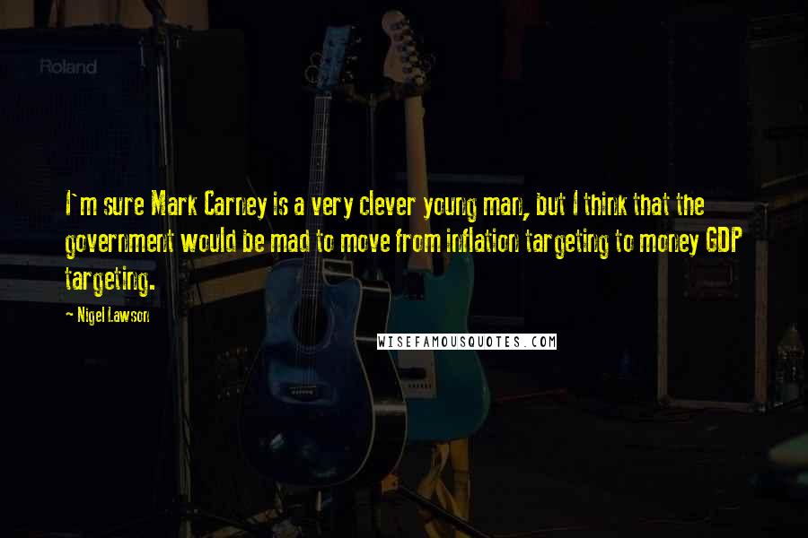 Nigel Lawson Quotes: I'm sure Mark Carney is a very clever young man, but I think that the government would be mad to move from inflation targeting to money GDP targeting.
