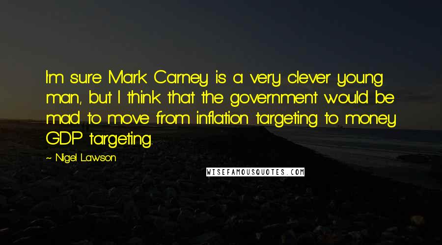 Nigel Lawson Quotes: I'm sure Mark Carney is a very clever young man, but I think that the government would be mad to move from inflation targeting to money GDP targeting.