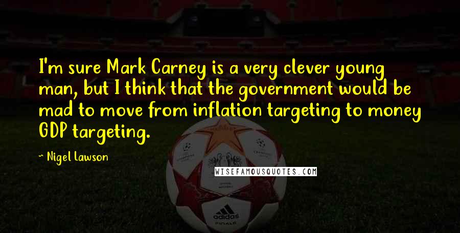 Nigel Lawson Quotes: I'm sure Mark Carney is a very clever young man, but I think that the government would be mad to move from inflation targeting to money GDP targeting.