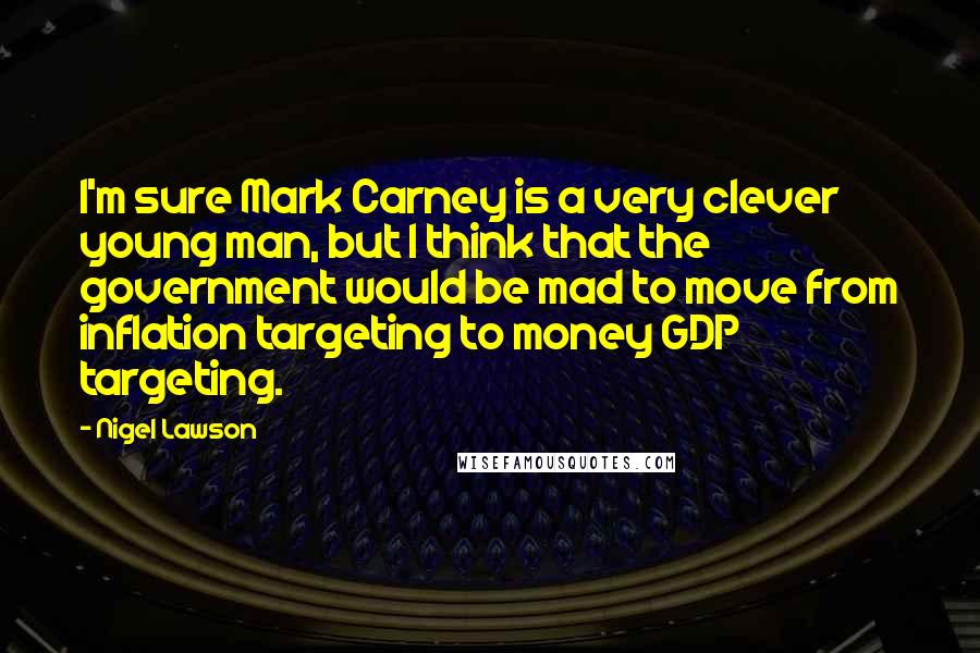 Nigel Lawson Quotes: I'm sure Mark Carney is a very clever young man, but I think that the government would be mad to move from inflation targeting to money GDP targeting.