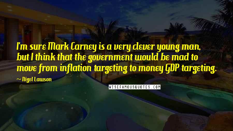 Nigel Lawson Quotes: I'm sure Mark Carney is a very clever young man, but I think that the government would be mad to move from inflation targeting to money GDP targeting.