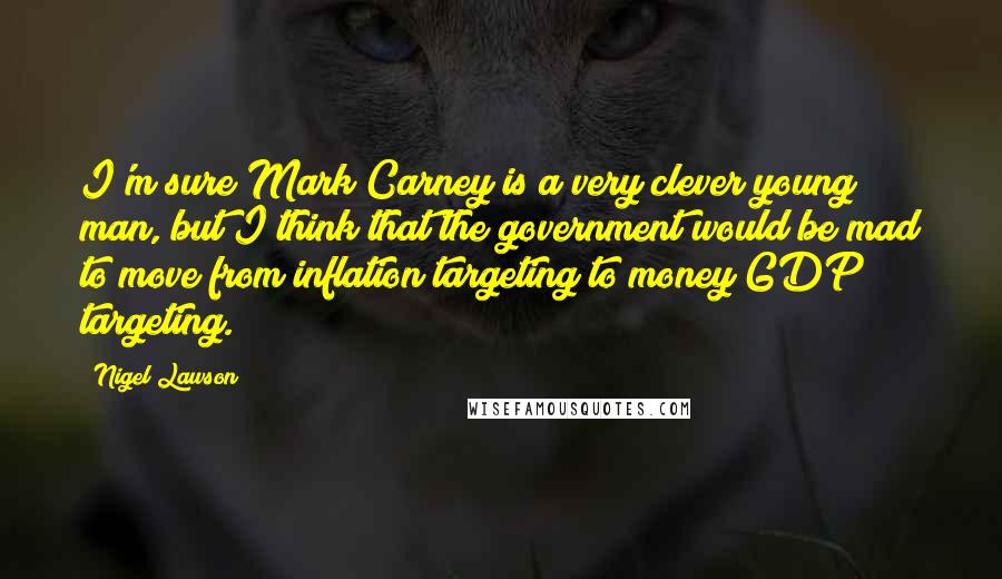 Nigel Lawson Quotes: I'm sure Mark Carney is a very clever young man, but I think that the government would be mad to move from inflation targeting to money GDP targeting.