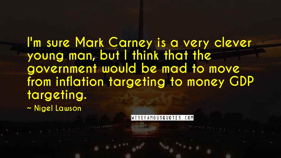 Nigel Lawson Quotes: I'm sure Mark Carney is a very clever young man, but I think that the government would be mad to move from inflation targeting to money GDP targeting.