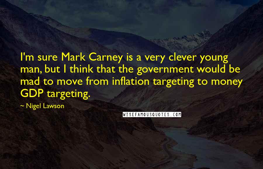 Nigel Lawson Quotes: I'm sure Mark Carney is a very clever young man, but I think that the government would be mad to move from inflation targeting to money GDP targeting.