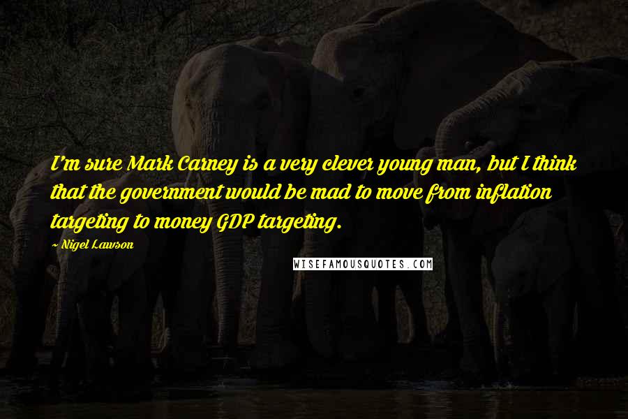 Nigel Lawson Quotes: I'm sure Mark Carney is a very clever young man, but I think that the government would be mad to move from inflation targeting to money GDP targeting.
