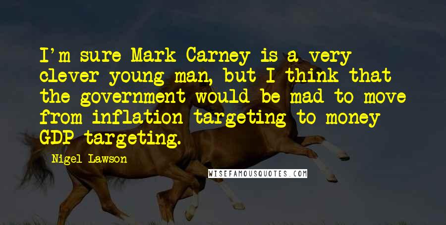 Nigel Lawson Quotes: I'm sure Mark Carney is a very clever young man, but I think that the government would be mad to move from inflation targeting to money GDP targeting.