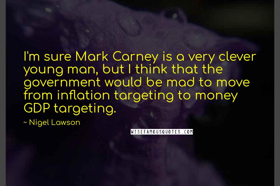 Nigel Lawson Quotes: I'm sure Mark Carney is a very clever young man, but I think that the government would be mad to move from inflation targeting to money GDP targeting.