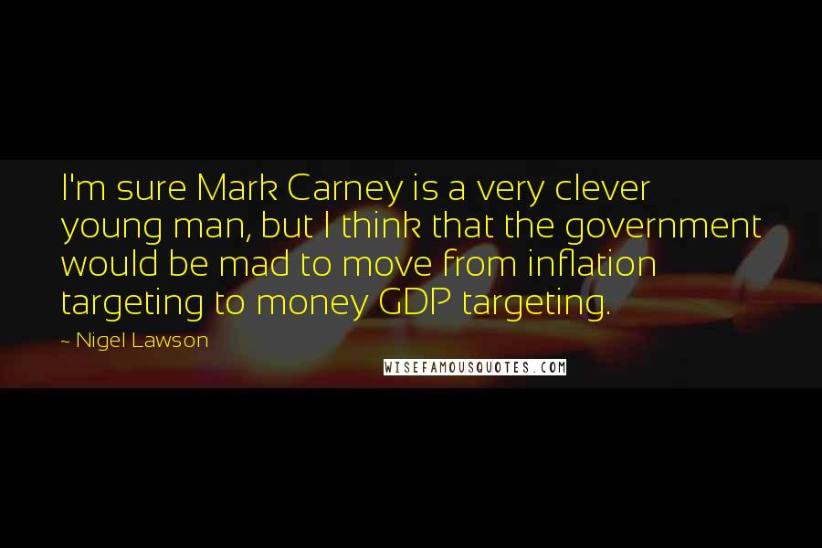 Nigel Lawson Quotes: I'm sure Mark Carney is a very clever young man, but I think that the government would be mad to move from inflation targeting to money GDP targeting.