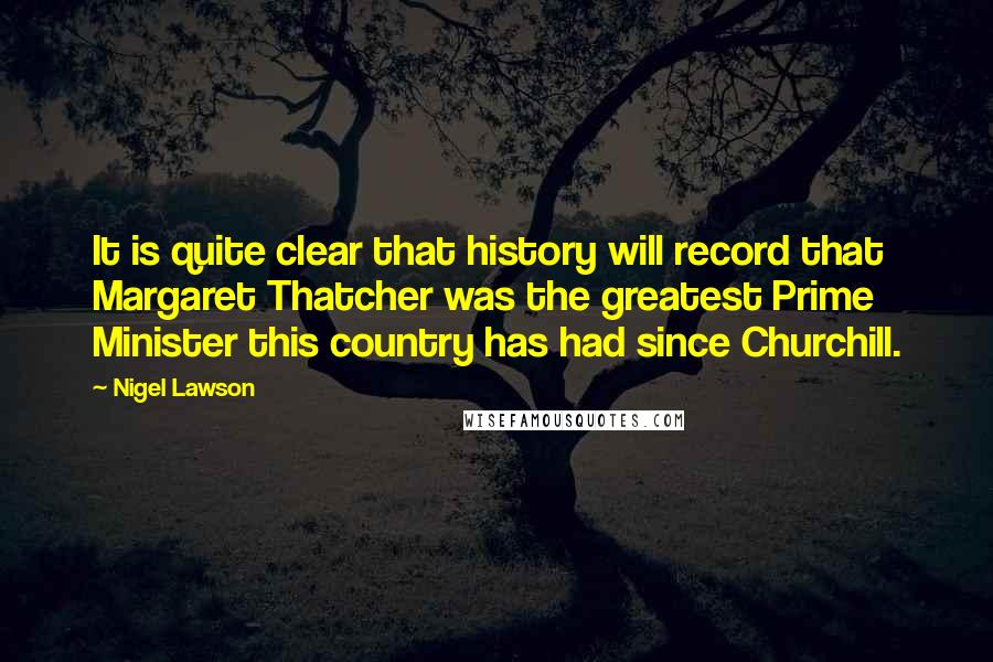 Nigel Lawson Quotes: It is quite clear that history will record that Margaret Thatcher was the greatest Prime Minister this country has had since Churchill.
