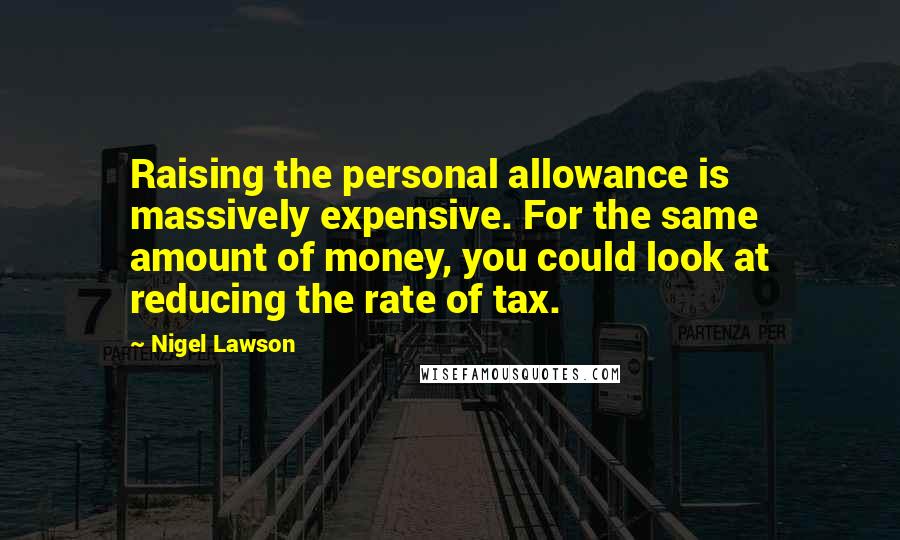 Nigel Lawson Quotes: Raising the personal allowance is massively expensive. For the same amount of money, you could look at reducing the rate of tax.