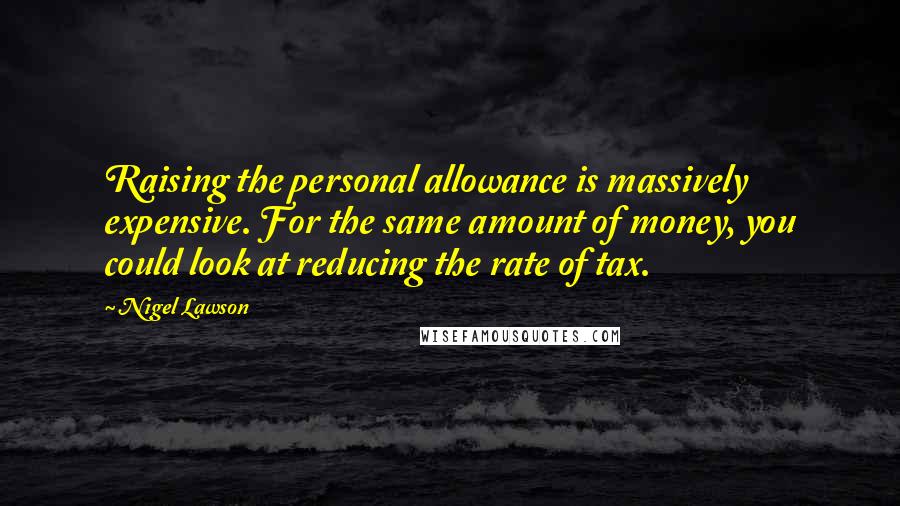 Nigel Lawson Quotes: Raising the personal allowance is massively expensive. For the same amount of money, you could look at reducing the rate of tax.