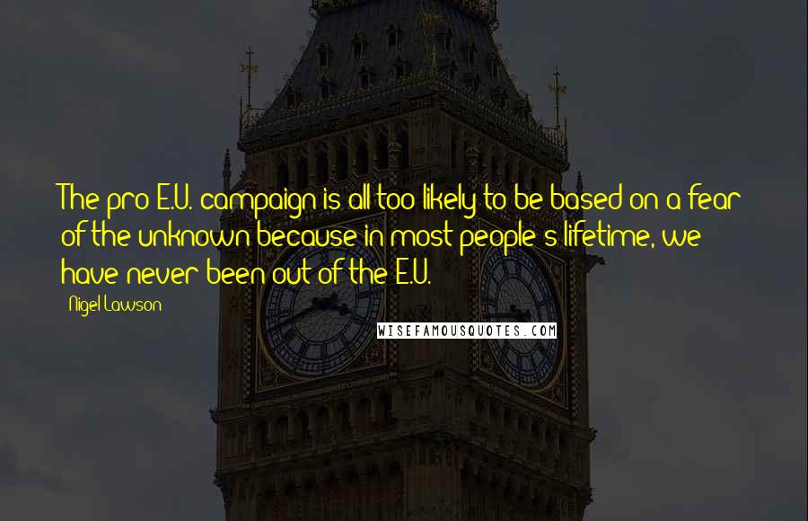 Nigel Lawson Quotes: The pro-E.U. campaign is all too likely to be based on a fear of the unknown because in most people's lifetime, we have never been out of the E.U.