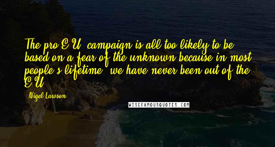 Nigel Lawson Quotes: The pro-E.U. campaign is all too likely to be based on a fear of the unknown because in most people's lifetime, we have never been out of the E.U.