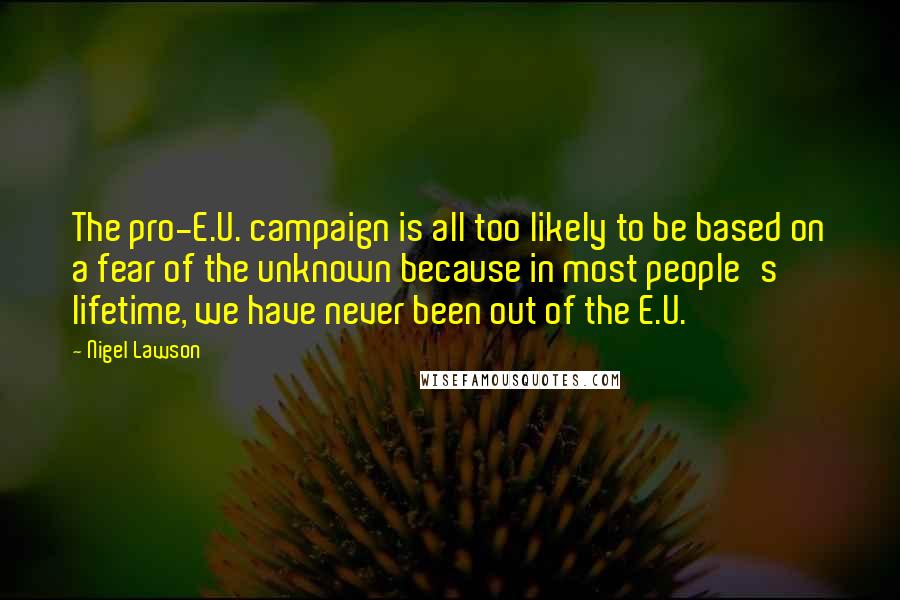 Nigel Lawson Quotes: The pro-E.U. campaign is all too likely to be based on a fear of the unknown because in most people's lifetime, we have never been out of the E.U.