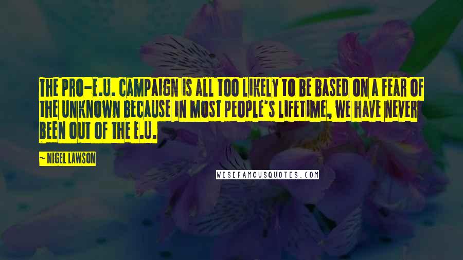 Nigel Lawson Quotes: The pro-E.U. campaign is all too likely to be based on a fear of the unknown because in most people's lifetime, we have never been out of the E.U.