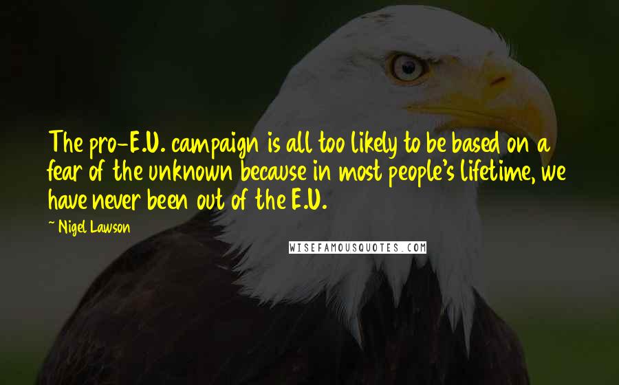 Nigel Lawson Quotes: The pro-E.U. campaign is all too likely to be based on a fear of the unknown because in most people's lifetime, we have never been out of the E.U.