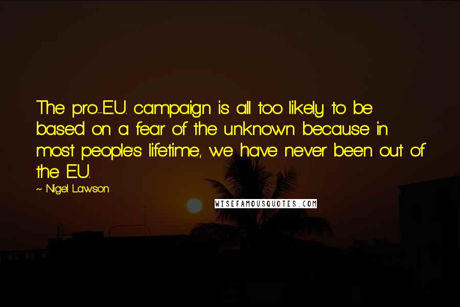 Nigel Lawson Quotes: The pro-E.U. campaign is all too likely to be based on a fear of the unknown because in most people's lifetime, we have never been out of the E.U.