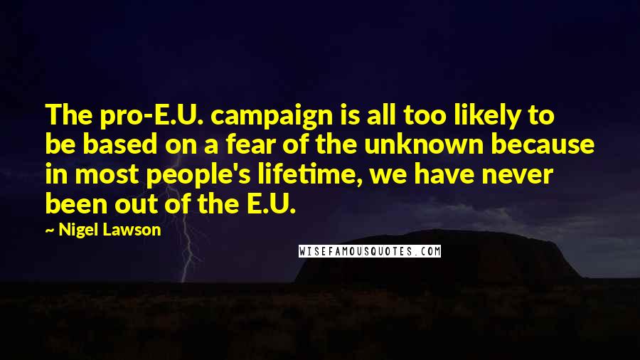 Nigel Lawson Quotes: The pro-E.U. campaign is all too likely to be based on a fear of the unknown because in most people's lifetime, we have never been out of the E.U.