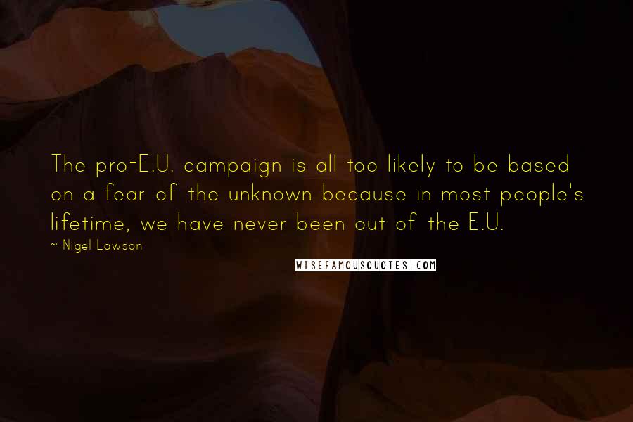 Nigel Lawson Quotes: The pro-E.U. campaign is all too likely to be based on a fear of the unknown because in most people's lifetime, we have never been out of the E.U.