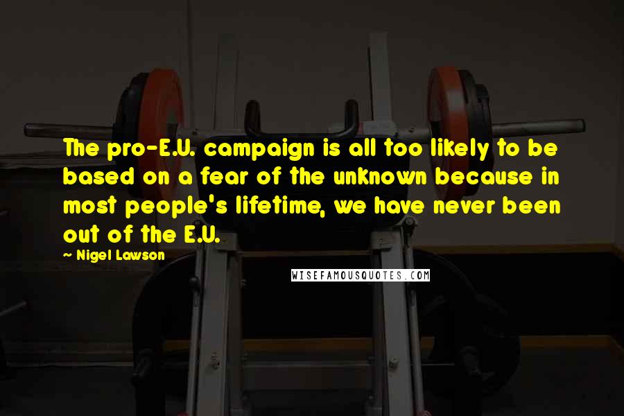 Nigel Lawson Quotes: The pro-E.U. campaign is all too likely to be based on a fear of the unknown because in most people's lifetime, we have never been out of the E.U.