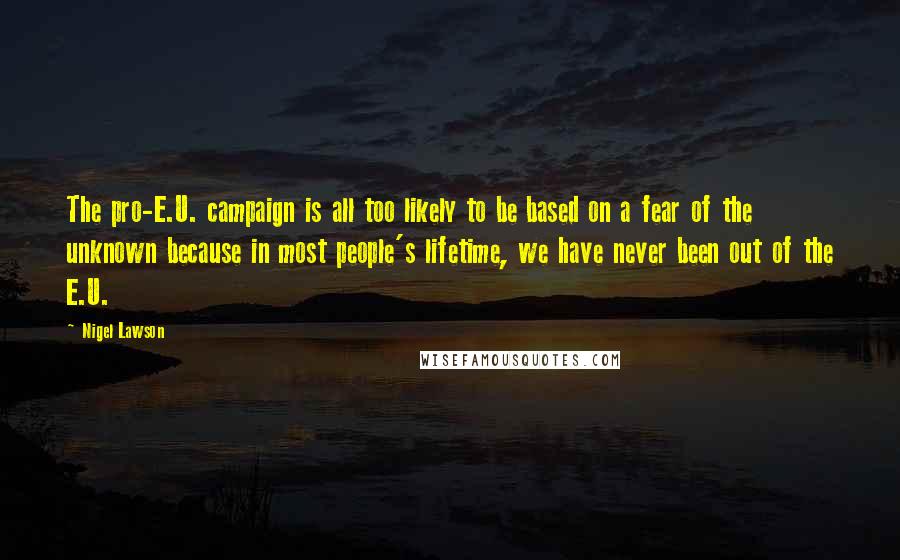 Nigel Lawson Quotes: The pro-E.U. campaign is all too likely to be based on a fear of the unknown because in most people's lifetime, we have never been out of the E.U.