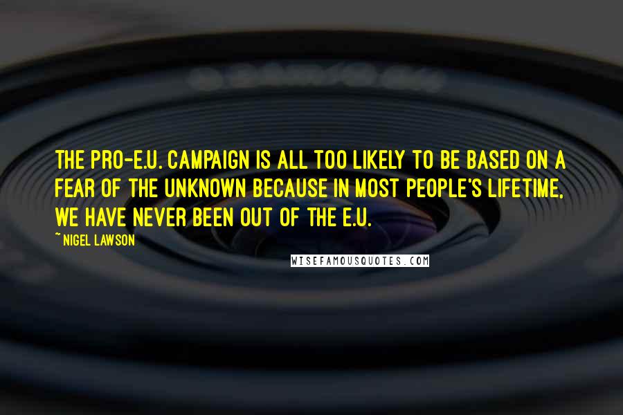 Nigel Lawson Quotes: The pro-E.U. campaign is all too likely to be based on a fear of the unknown because in most people's lifetime, we have never been out of the E.U.