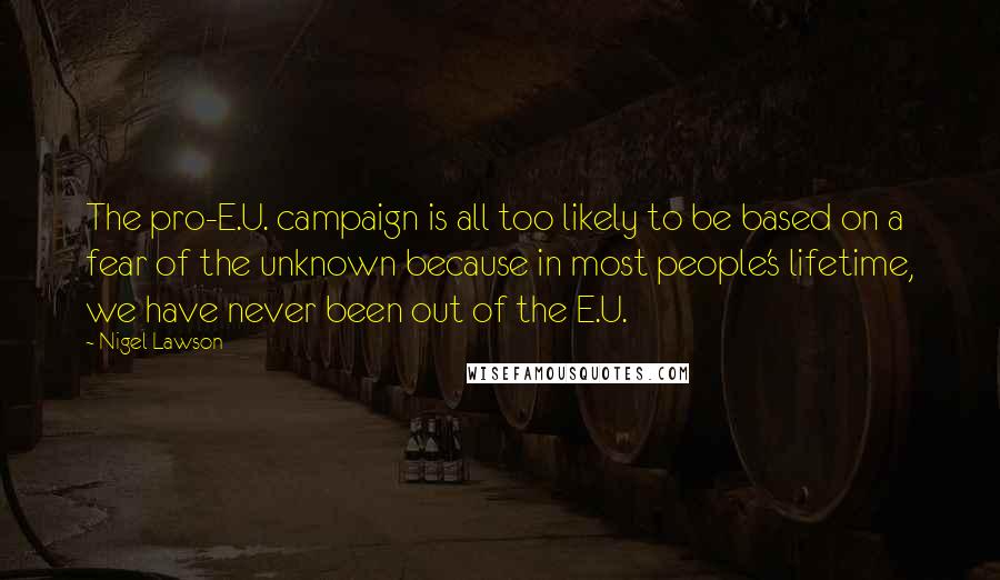 Nigel Lawson Quotes: The pro-E.U. campaign is all too likely to be based on a fear of the unknown because in most people's lifetime, we have never been out of the E.U.