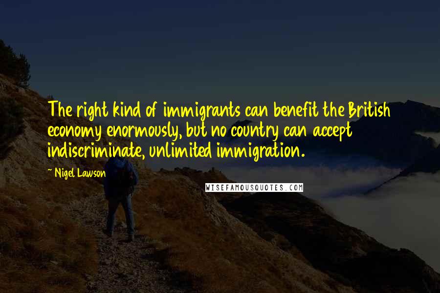 Nigel Lawson Quotes: The right kind of immigrants can benefit the British economy enormously, but no country can accept indiscriminate, unlimited immigration.