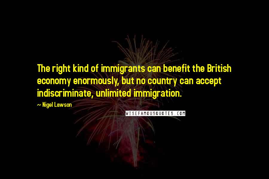 Nigel Lawson Quotes: The right kind of immigrants can benefit the British economy enormously, but no country can accept indiscriminate, unlimited immigration.