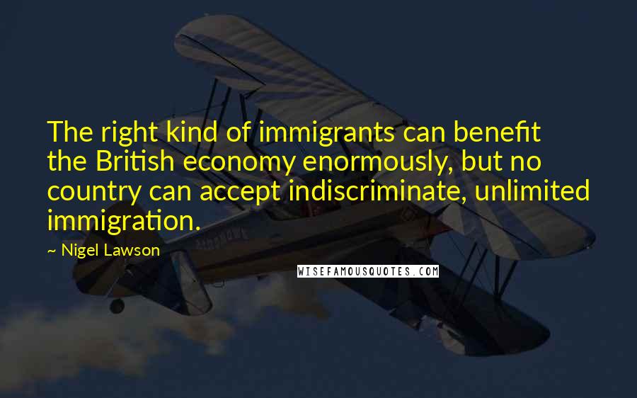 Nigel Lawson Quotes: The right kind of immigrants can benefit the British economy enormously, but no country can accept indiscriminate, unlimited immigration.