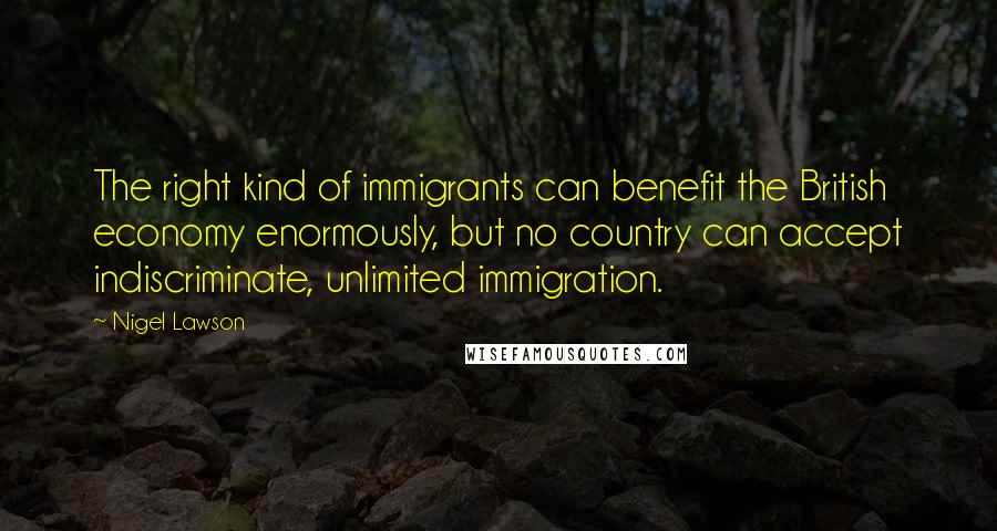 Nigel Lawson Quotes: The right kind of immigrants can benefit the British economy enormously, but no country can accept indiscriminate, unlimited immigration.