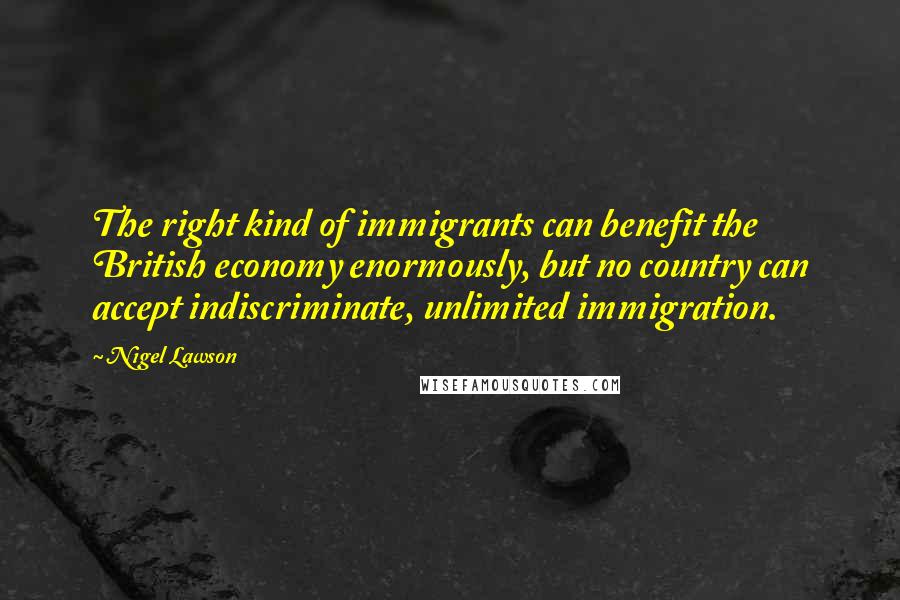 Nigel Lawson Quotes: The right kind of immigrants can benefit the British economy enormously, but no country can accept indiscriminate, unlimited immigration.