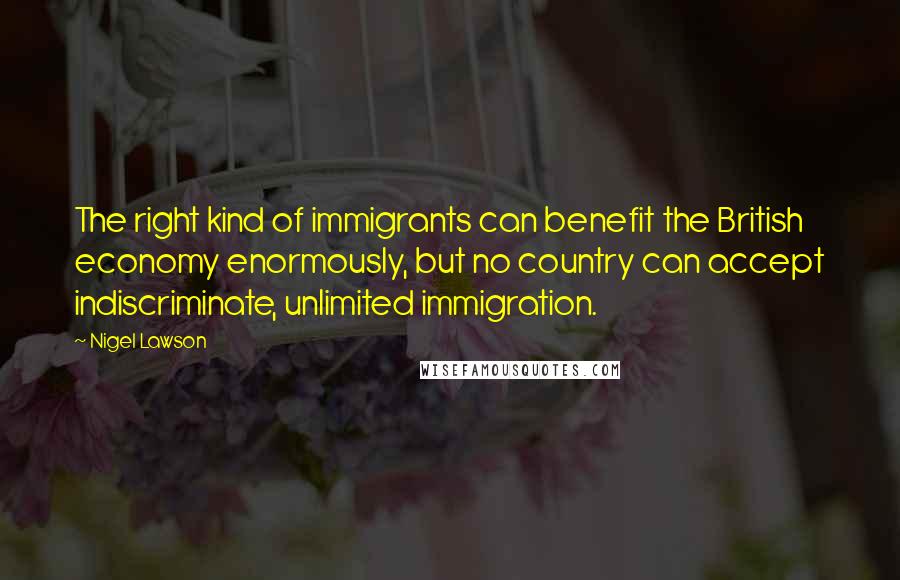 Nigel Lawson Quotes: The right kind of immigrants can benefit the British economy enormously, but no country can accept indiscriminate, unlimited immigration.