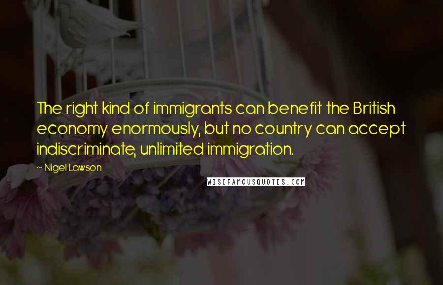 Nigel Lawson Quotes: The right kind of immigrants can benefit the British economy enormously, but no country can accept indiscriminate, unlimited immigration.