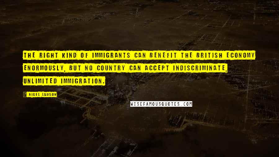 Nigel Lawson Quotes: The right kind of immigrants can benefit the British economy enormously, but no country can accept indiscriminate, unlimited immigration.