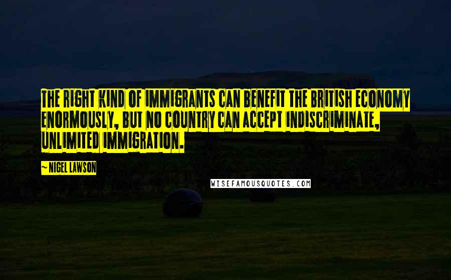 Nigel Lawson Quotes: The right kind of immigrants can benefit the British economy enormously, but no country can accept indiscriminate, unlimited immigration.