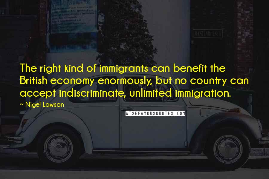 Nigel Lawson Quotes: The right kind of immigrants can benefit the British economy enormously, but no country can accept indiscriminate, unlimited immigration.