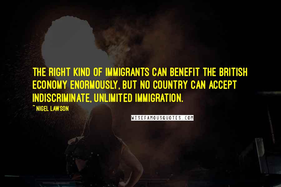 Nigel Lawson Quotes: The right kind of immigrants can benefit the British economy enormously, but no country can accept indiscriminate, unlimited immigration.