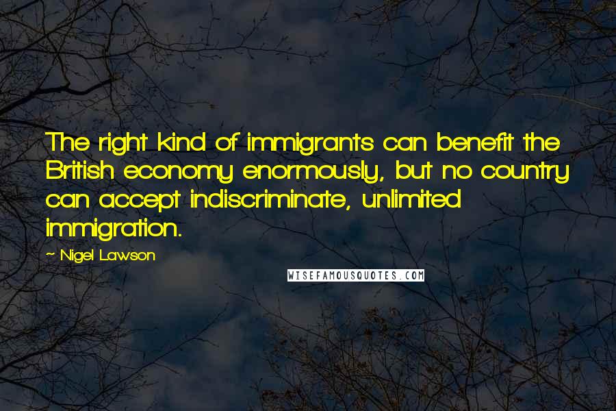 Nigel Lawson Quotes: The right kind of immigrants can benefit the British economy enormously, but no country can accept indiscriminate, unlimited immigration.