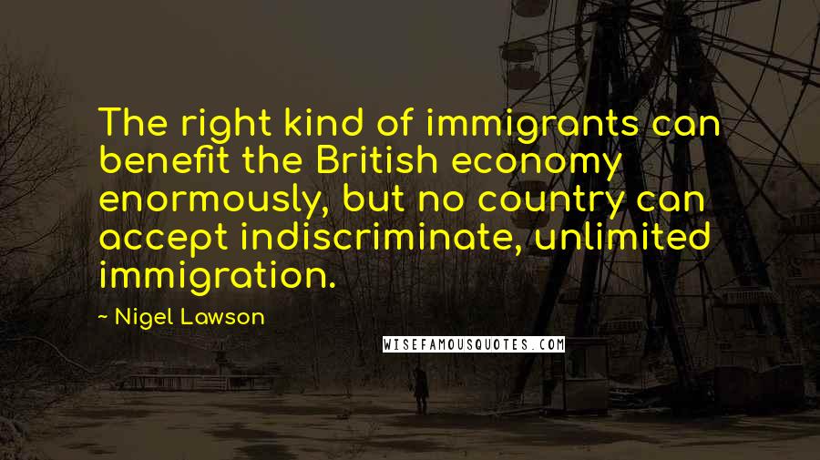 Nigel Lawson Quotes: The right kind of immigrants can benefit the British economy enormously, but no country can accept indiscriminate, unlimited immigration.