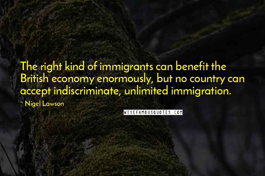 Nigel Lawson Quotes: The right kind of immigrants can benefit the British economy enormously, but no country can accept indiscriminate, unlimited immigration.