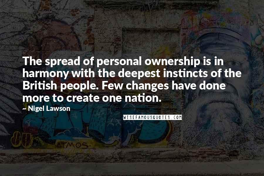 Nigel Lawson Quotes: The spread of personal ownership is in harmony with the deepest instincts of the British people. Few changes have done more to create one nation.